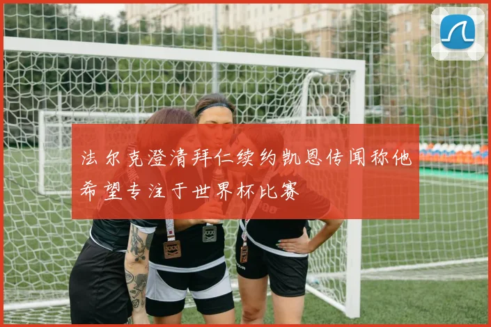 法尔克澄清拜仁续约凯恩传闻称他希望专注于世界杯比赛