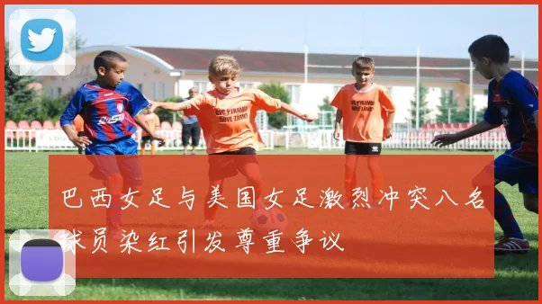 巴西女足与美国女足激烈冲突八名球员染红引发尊重争议