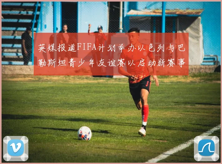 英媒报道FIFA计划举办以色列与巴勒斯坦青少年友谊赛以启动新赛事