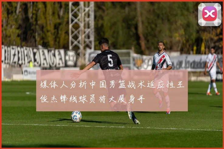 媒体人分析中国男篮战术适应性王俊杰锋线球员将大展身手