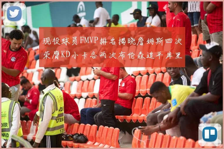 现役球员FMVP排名揭晓詹姆斯四次荣膺KD小卡各两次布伦森追平库里约基奇等人