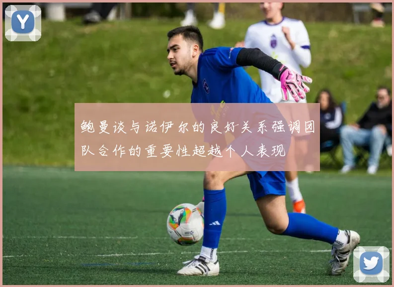 鲍曼谈与诺伊尔的良好关系强调团队合作的重要性超越个人表现