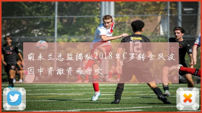 前米兰总监揭秘2018年C罗转会风波因中资撤资而告吹