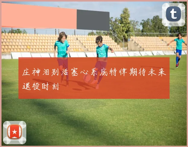 庄神泪别活塞心系底特律期待未来退役时刻