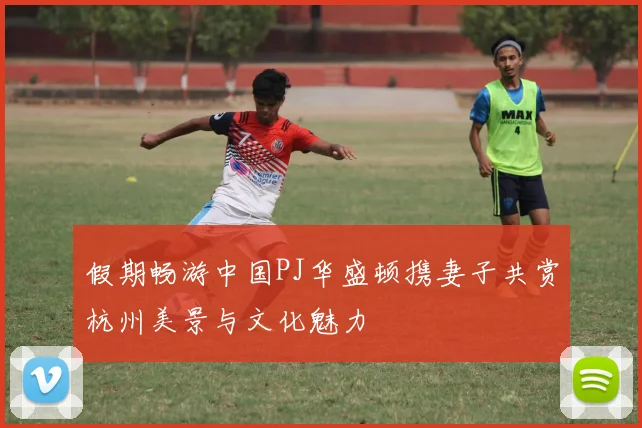 假期畅游中国PJ华盛顿携妻子共赏杭州美景与文化魅力