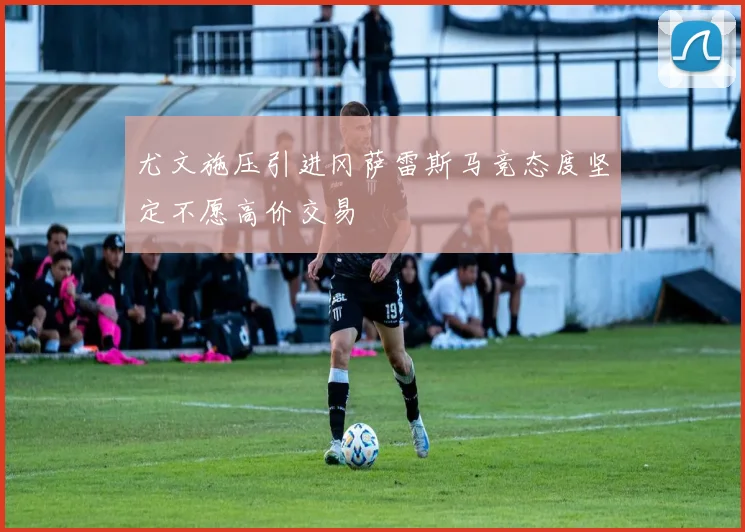 尤文施压引进冈萨雷斯马竞态度坚定不愿高价交易