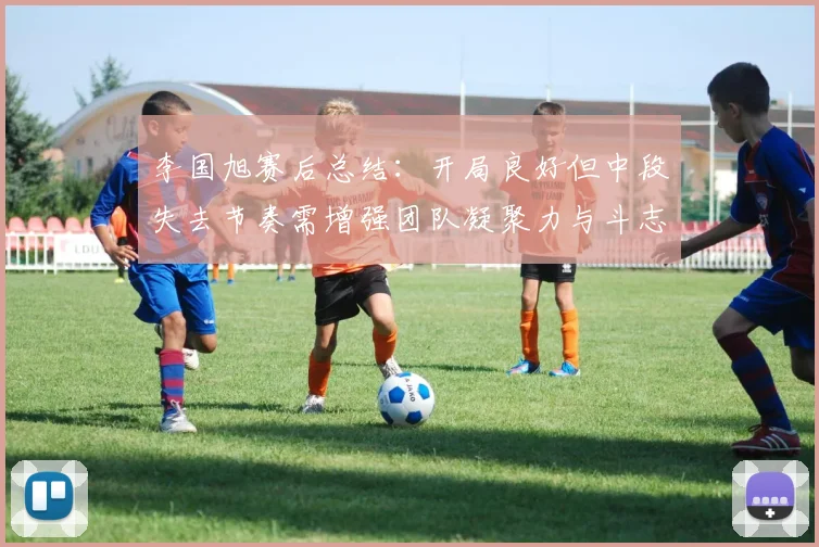 李国旭赛后总结：开局良好但中段失去节奏需增强团队凝聚力与斗志