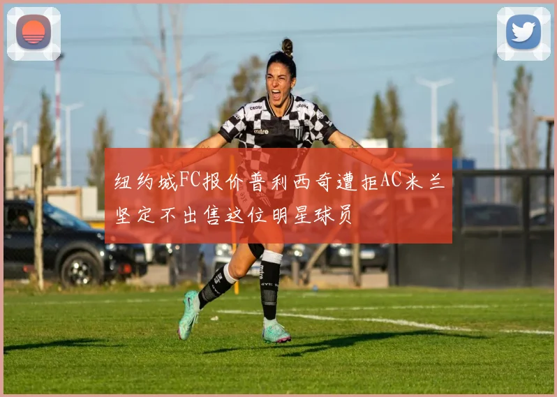 纽约城FC报价普利西奇遭拒AC米兰坚定不出售这位明星球员