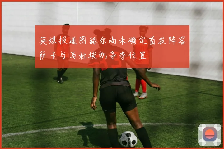 英媒报道图赫尔尚未确定首发阵容萨卡与马杜埃凯争夺位置