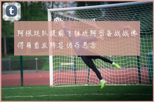 阿根廷队提前飞往迈阿密备战战佛得角首发阵容仍存悬念
