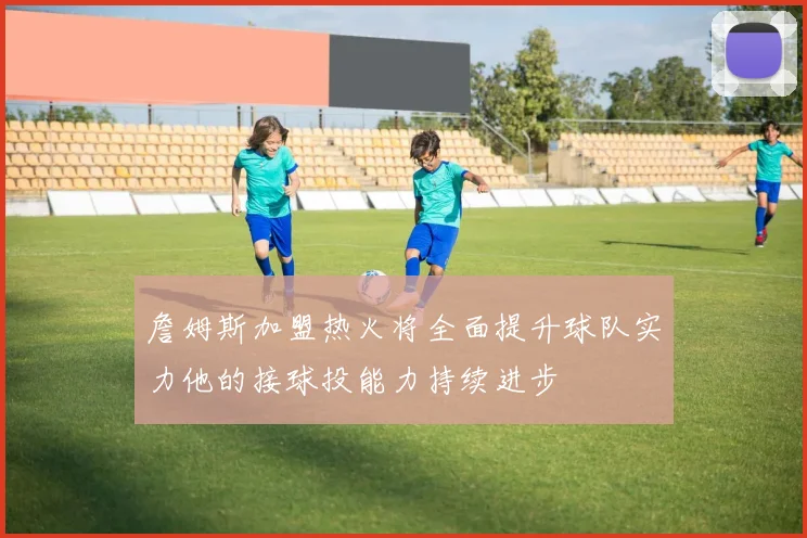 詹姆斯加盟热火将全面提升球队实力他的接球投能力持续进步