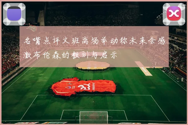名嘴点评文班离场举动称未来会感激布伦森的教训与启示