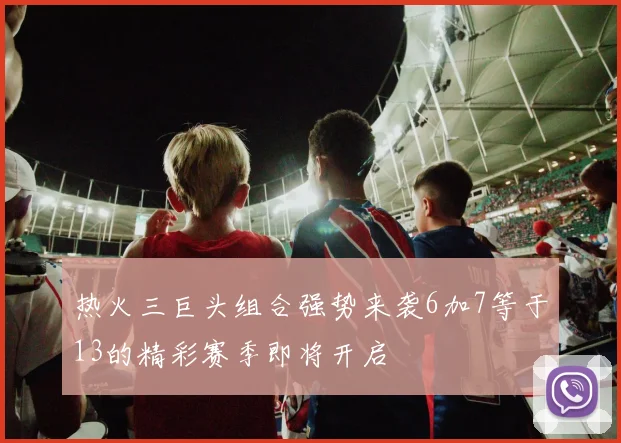热火三巨头组合强势来袭6加7等于13的精彩赛季即将开启